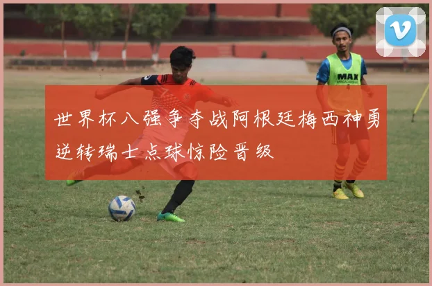 世界杯八强争夺战阿根廷梅西神勇逆转瑞士点球惊险晋级
