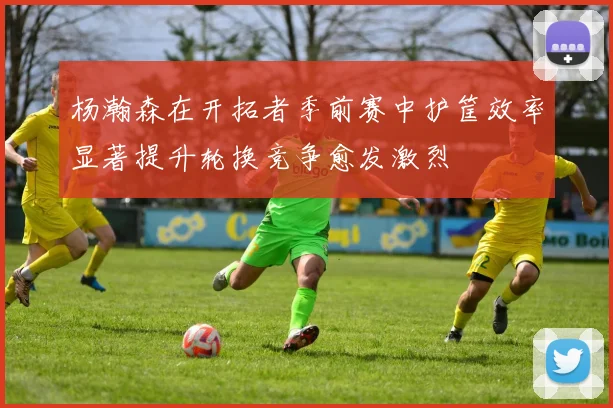 杨瀚森在开拓者季前赛中护筐效率显著提升轮换竞争愈发激烈