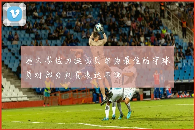 迪文岑佐力挺戈贝尔为最佳防守球员对部分判罚表达不满