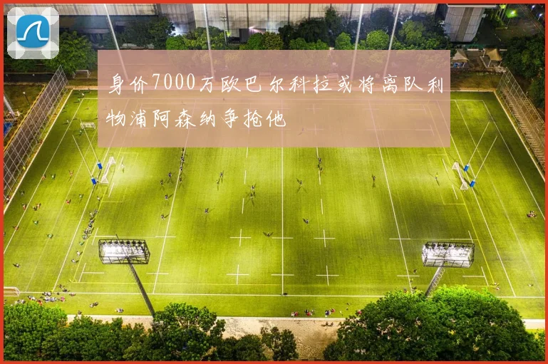 身价7000万欧巴尔科拉或将离队利物浦阿森纳争抢他
