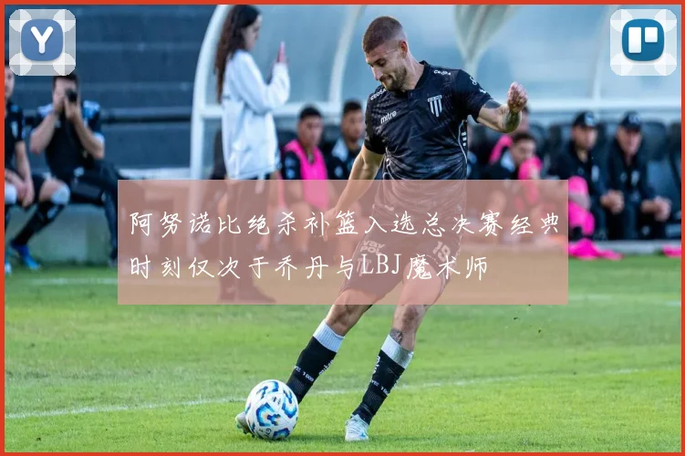 阿努诺比绝杀补篮入选总决赛经典时刻仅次于乔丹与LBJ魔术师