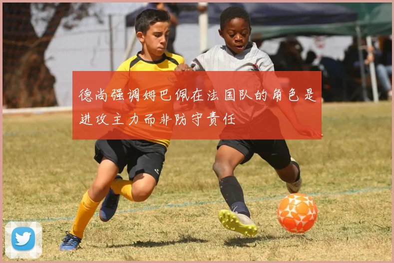 德尚强调姆巴佩在法国队的角色是进攻主力而非防守责任