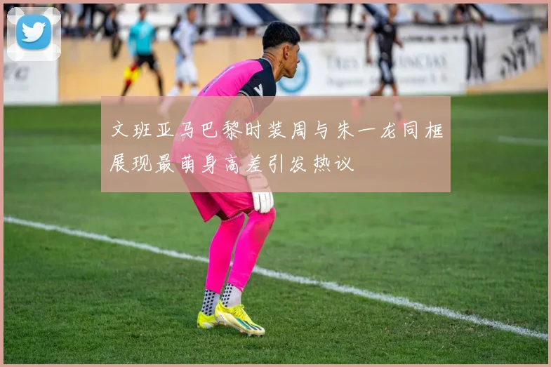 文班亚马巴黎时装周与朱一龙同框展现最萌身高差引发热议