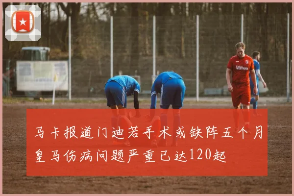 马卡报道门迪若手术或缺阵五个月皇马伤病问题严重已达120起