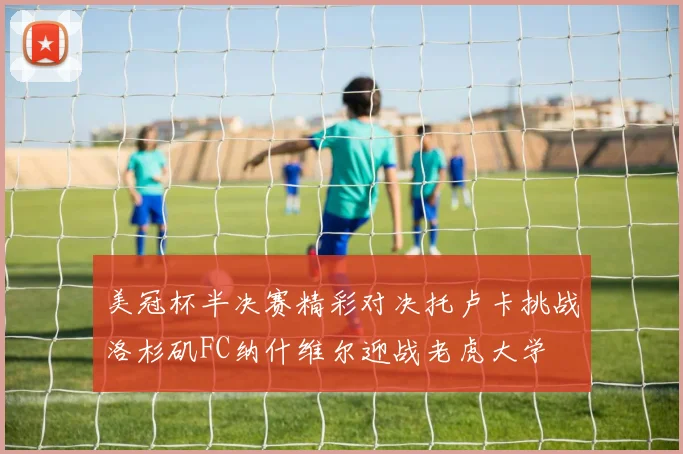 美冠杯半决赛精彩对决托卢卡挑战洛杉矶FC纳什维尔迎战老虎大学