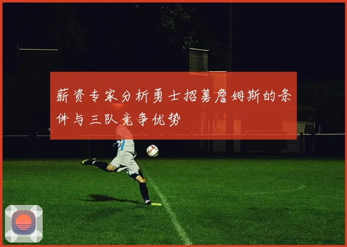 薪资专家分析勇士招募詹姆斯的条件与三队竞争优势