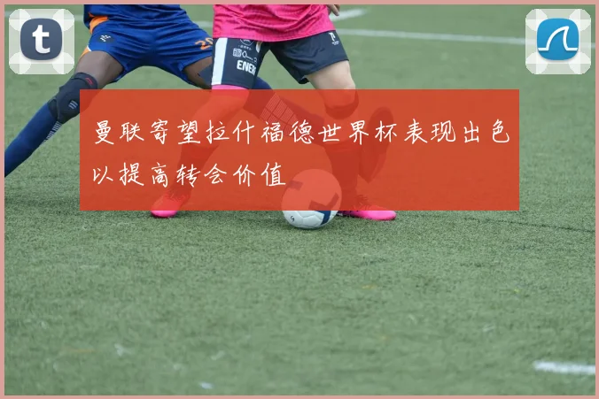 曼联寄望拉什福德世界杯表现出色以提高转会价值