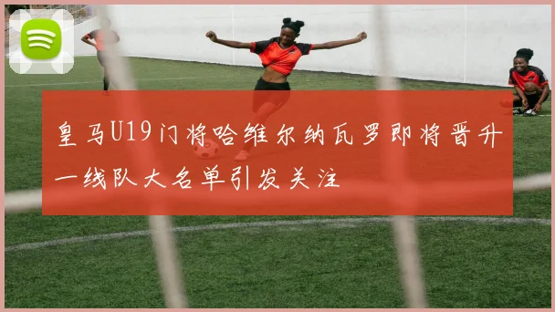 皇马U19门将哈维尔纳瓦罗即将晋升一线队大名单引发关注