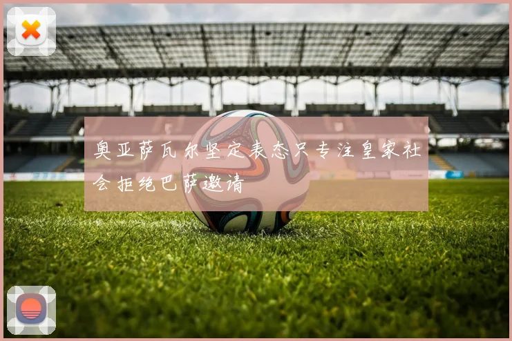 奥亚萨瓦尔坚定表态只专注皇家社会拒绝巴萨邀请