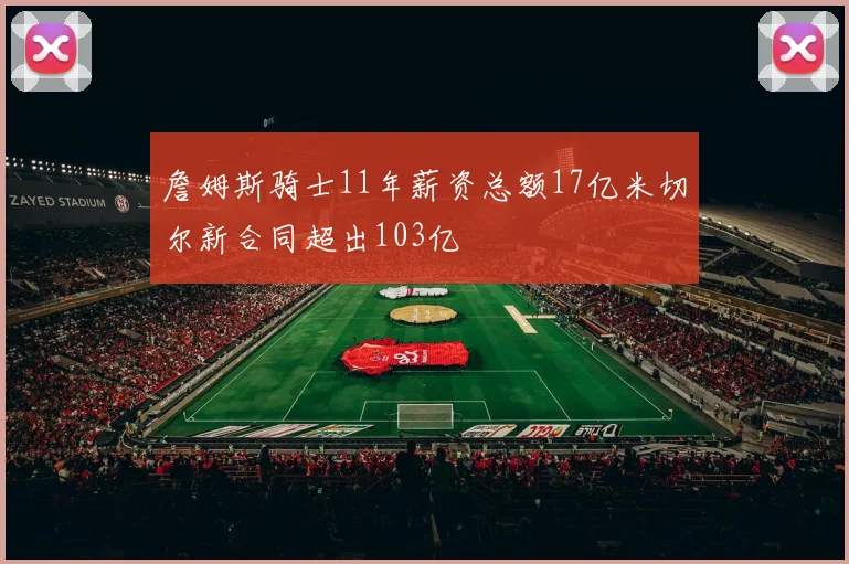 詹姆斯骑士11年薪资总额17亿米切尔新合同超出103亿