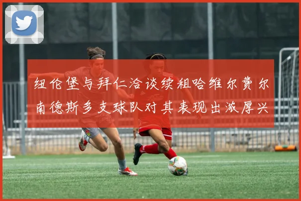 纽伦堡与拜仁洽谈续租哈维尔费尔南德斯多支球队对其表现出浓厚兴趣