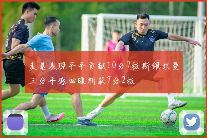 麦基表现平平贡献10分7板斯佩尔曼三分手感回暖斩获7分2板