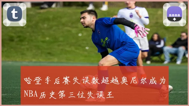 哈登季后赛失误数超越奥尼尔成为NBA历史第三位失误王