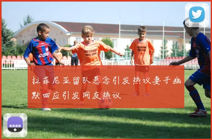 拉菲尼亚留队悬念引发热议妻子幽默回应引发网友热议