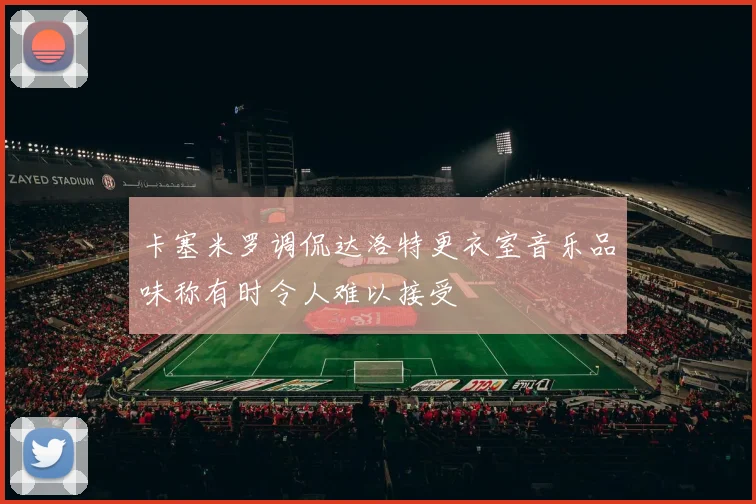 卡塞米罗调侃达洛特更衣室音乐品味称有时令人难以接受