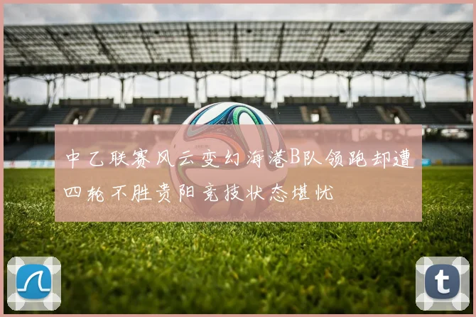 中乙联赛风云变幻海港B队领跑却遭四轮不胜贵阳竞技状态堪忧