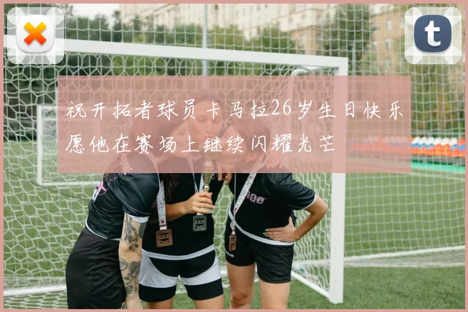 祝开拓者球员卡马拉26岁生日快乐愿他在赛场上继续闪耀光芒