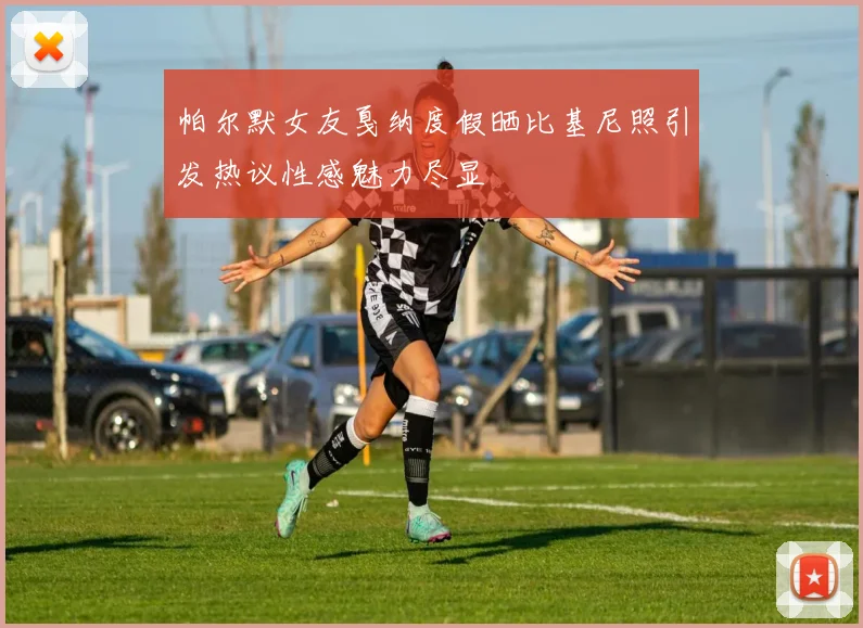 帕尔默女友戛纳度假晒比基尼照引发热议性感魅力尽显