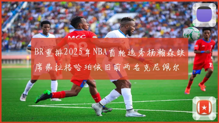 BR重排2025年NBA首轮选秀杨瀚森缺席弗拉格哈珀依旧前两名克尼佩尔锁定探花位