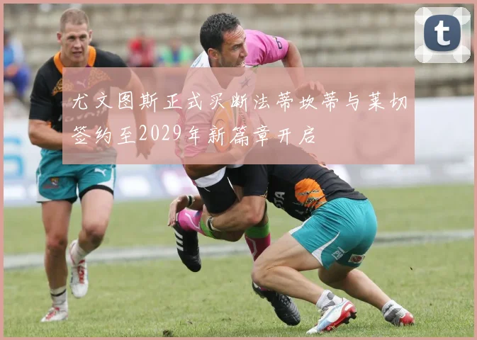 尤文图斯正式买断法蒂坎蒂与莱切签约至2029年新篇章开启