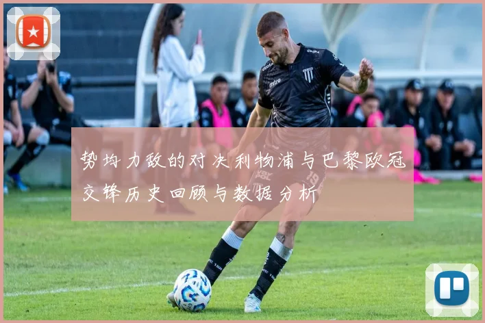 势均力敌的对决利物浦与巴黎欧冠交锋历史回顾与数据分析