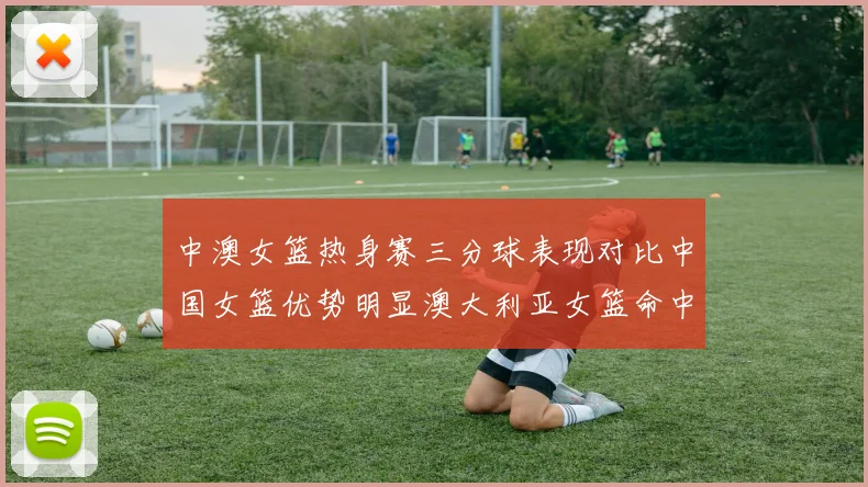 中澳女篮热身赛三分球表现对比中国女篮优势明显澳大利亚女篮命中率低下